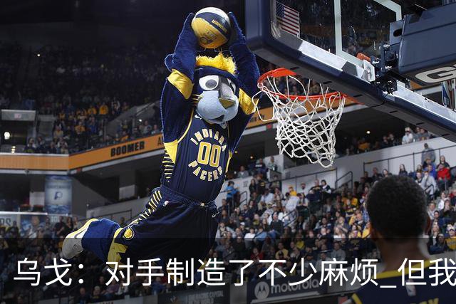 乌戈：对手制造了不少麻烦 但我们防守端做得很好尤其是段睿骐