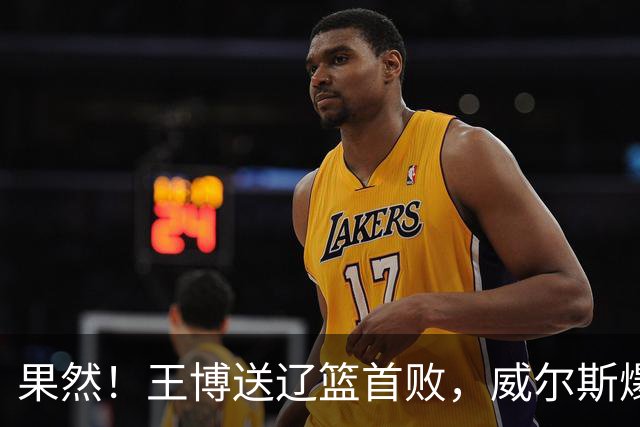 果然！王博送辽篮首败，威尔斯爆砍36分手撕旧主，段睿骐7中0拉胯